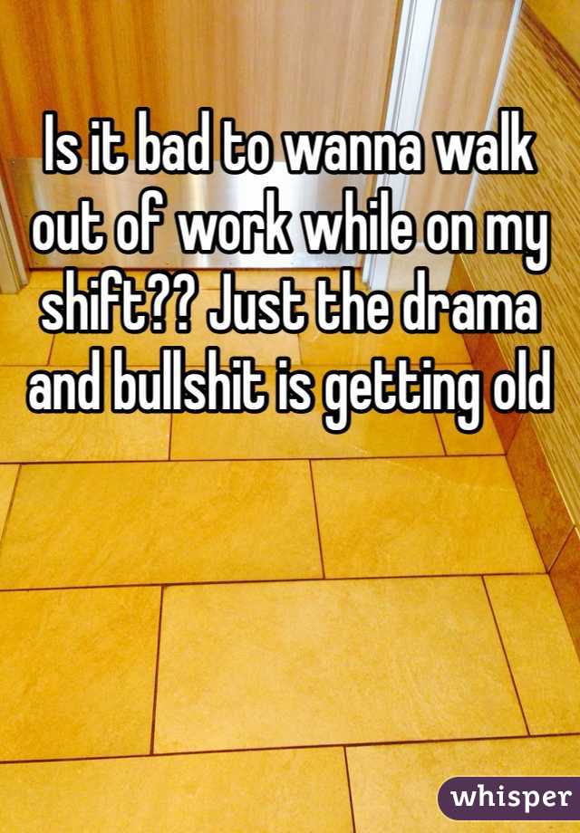 Is it bad to wanna walk out of work while on my shift?? Just the drama and bullshit is getting old