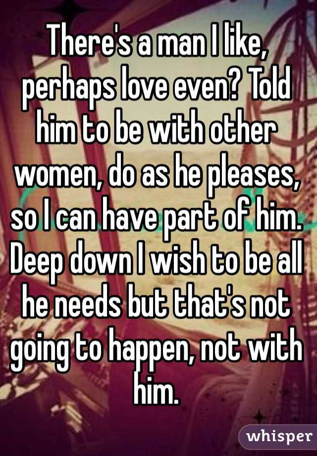There's a man I like, perhaps love even? Told him to be with other women, do as he pleases, so I can have part of him. Deep down I wish to be all he needs but that's not going to happen, not with him. 