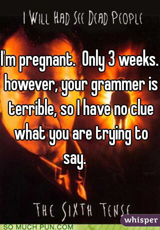I'm pregnant.  Only 3 weeks. however, your grammer is terrible, so I have no clue what you are trying to say.    
