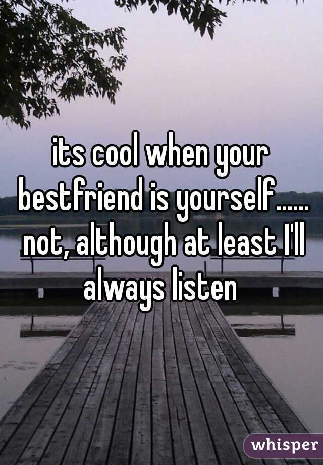 its cool when your bestfriend is yourself...... not, although at least I'll always listen 