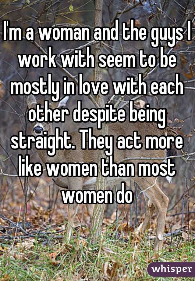 I'm a woman and the guys I work with seem to be mostly in love with each other despite being straight. They act more like women than most women do