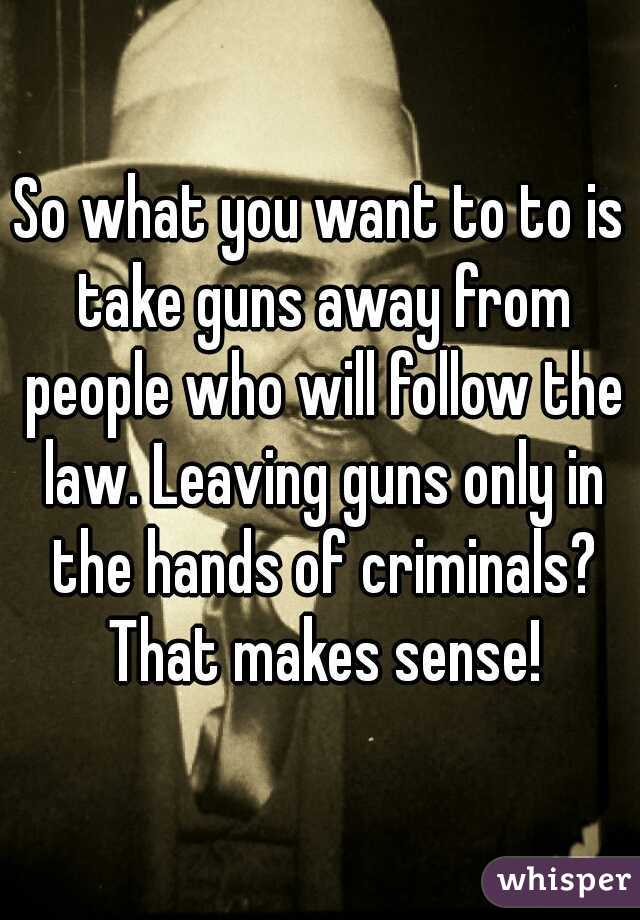 So what you want to to is take guns away from people who will follow the law. Leaving guns only in the hands of criminals? That makes sense!