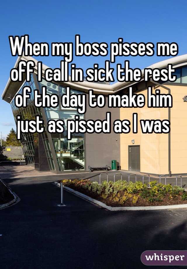 When my boss pisses me off I call in sick the rest of the day to make him just as pissed as I was