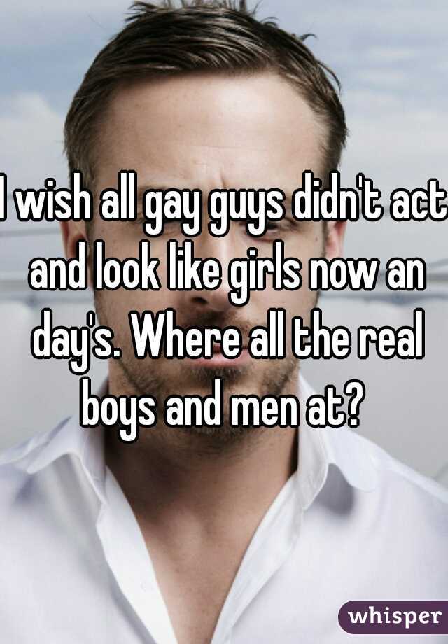 I wish all gay guys didn't act and look like girls now an day's. Where all the real boys and men at? 