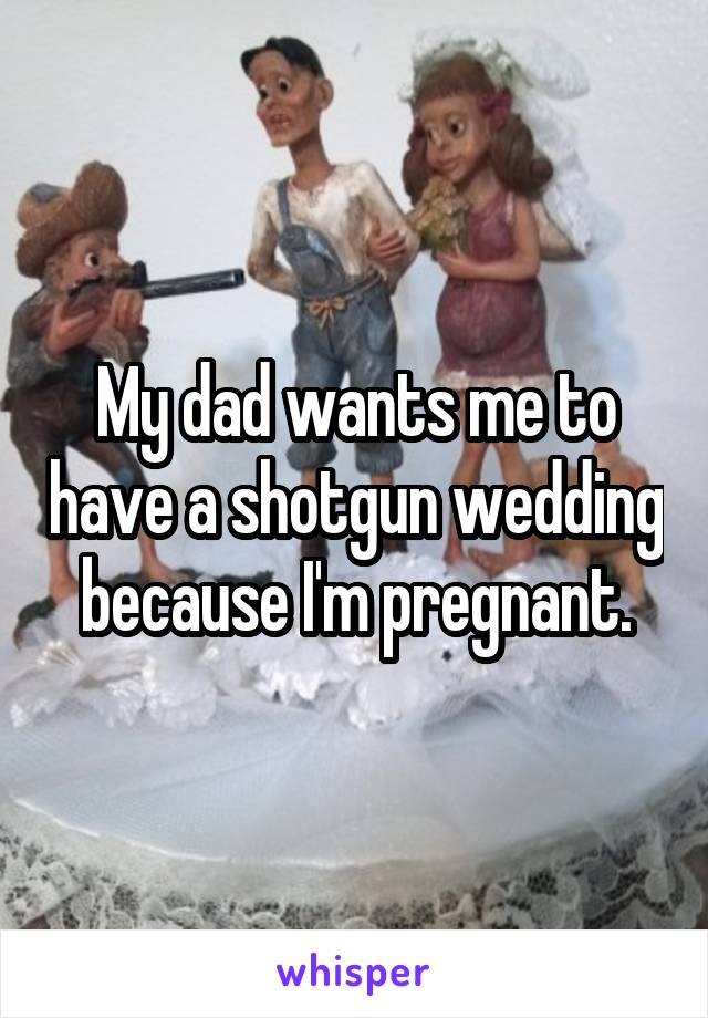 My dad wants me to have a shotgun wedding because I'm pregnant.