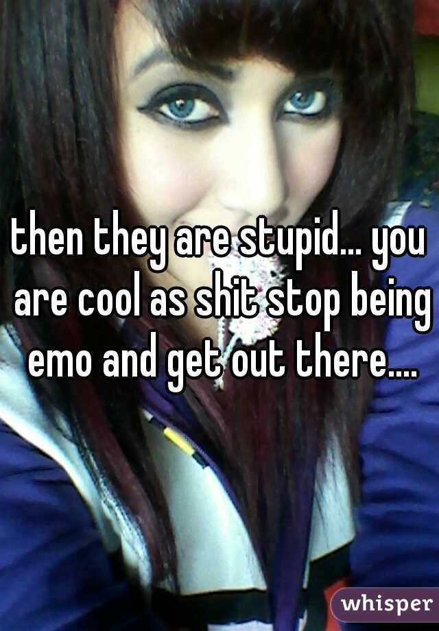 then they are stupid... you are cool as shit stop being emo and get out there....