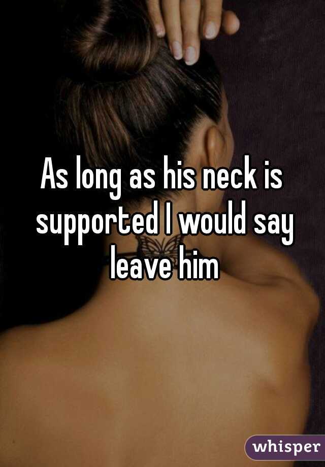 As long as his neck is supported I would say leave him