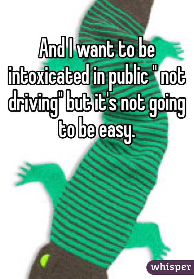 And I want to be intoxicated in public " not driving" but it's not going to be easy. 