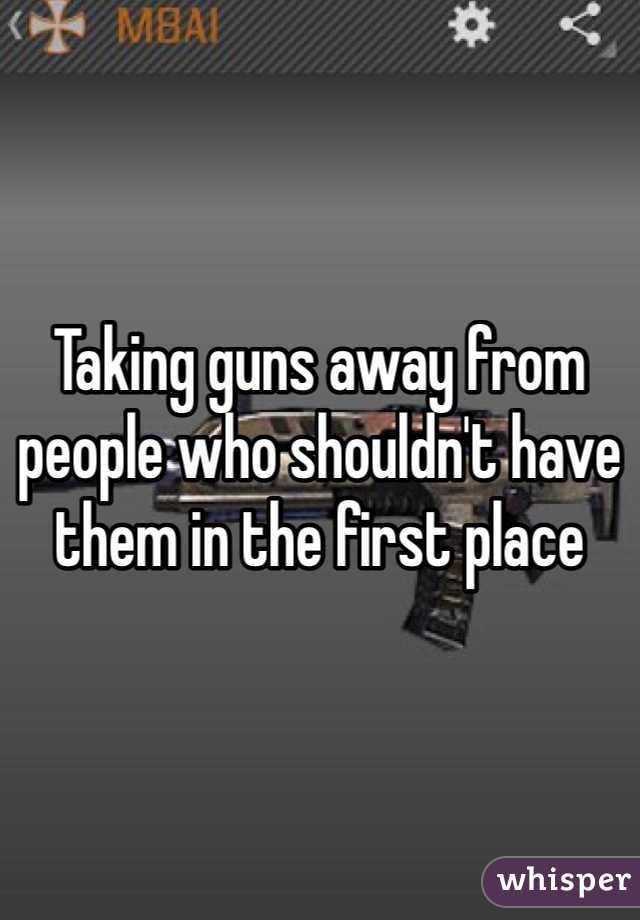 Taking guns away from people who shouldn't have them in the first place