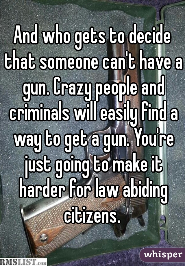 And who gets to decide that someone can't have a gun. Crazy people and criminals will easily find a way to get a gun. You're just going to make it harder for law abiding citizens. 