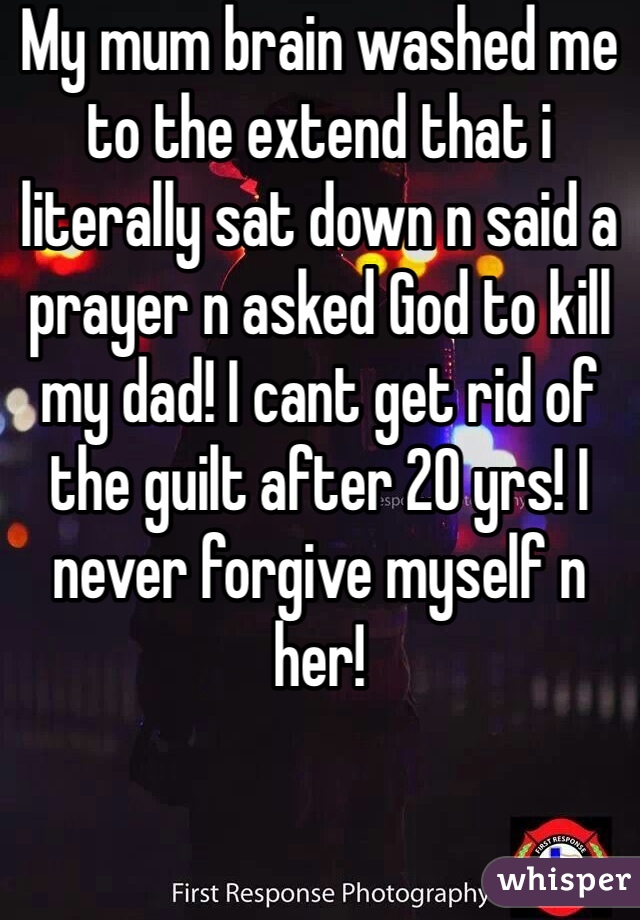 My mum brain washed me to the extend that i literally sat down n said a prayer n asked God to kill my dad! I cant get rid of the guilt after 20 yrs! I never forgive myself n her!  