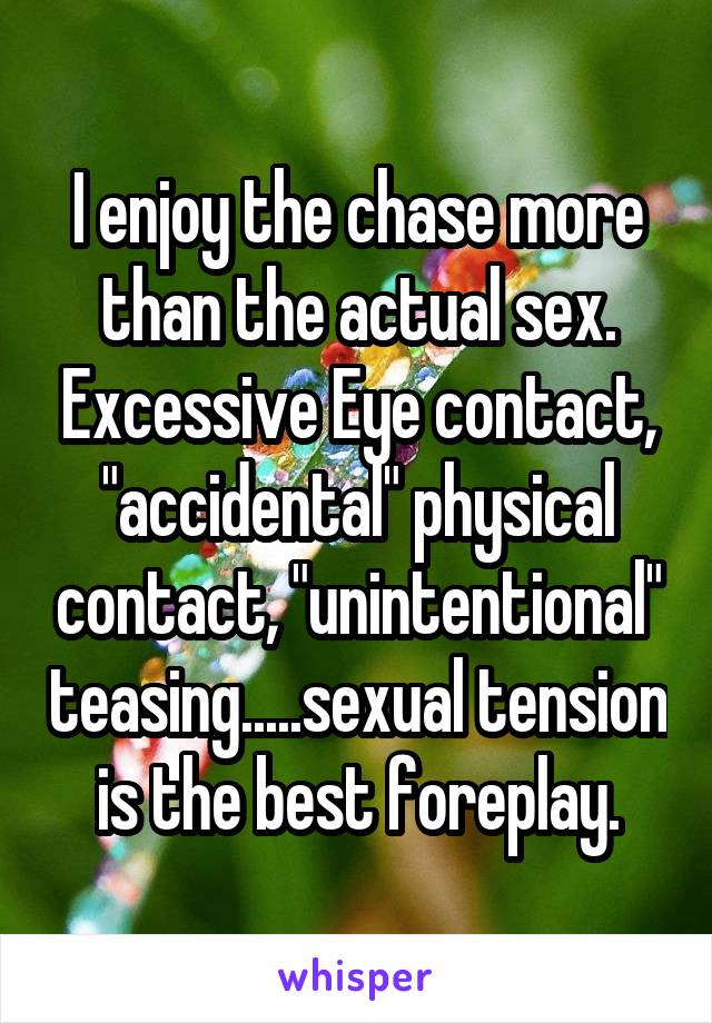 I enjoy the chase more than the actual sex. Excessive Eye contact, "accidental" physical contact, "unintentional" teasing.....sexual tension is the best foreplay.