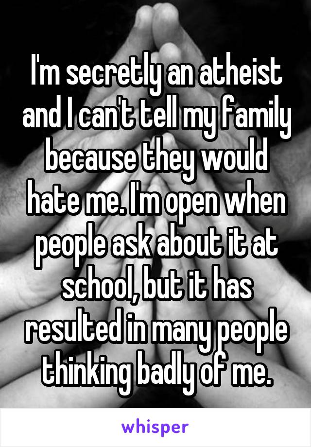 I'm secretly an atheist and I can't tell my family because they would hate me. I'm open when people ask about it at school, but it has resulted in many people thinking badly of me.