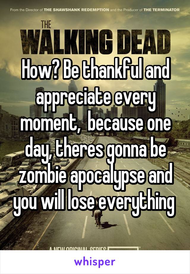 How? Be thankful and appreciate every moment,  because one day, theres gonna be zombie apocalypse and you will lose everything 
