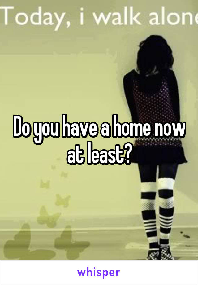 Do you have a home now at least?