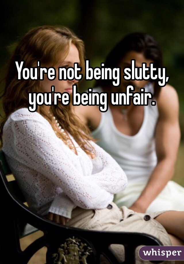 You're not being slutty, you're being unfair. 