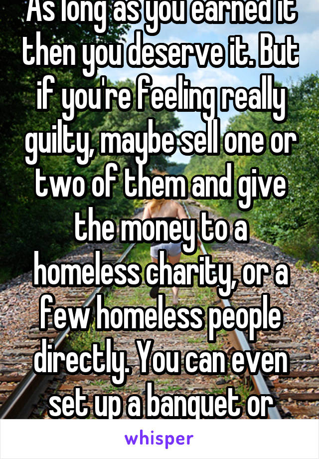 As long as you earned it then you deserve it. But if you're feeling really guilty, maybe sell one or two of them and give the money to a homeless charity, or a few homeless people directly. You can even set up a banquet or donation drive