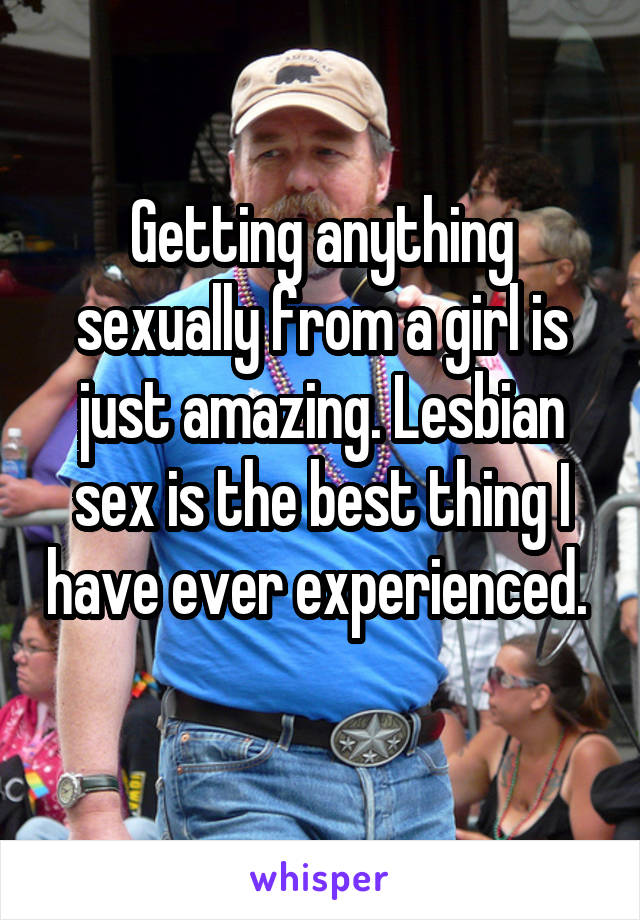 Getting anything sexually from a girl is just amazing. Lesbian sex is the best thing I have ever experienced. 
