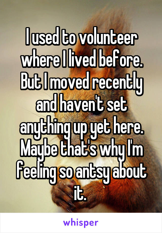I used to volunteer where I lived before. But I moved recently and haven't set anything up yet here. Maybe that's why I'm feeling so antsy about it. 