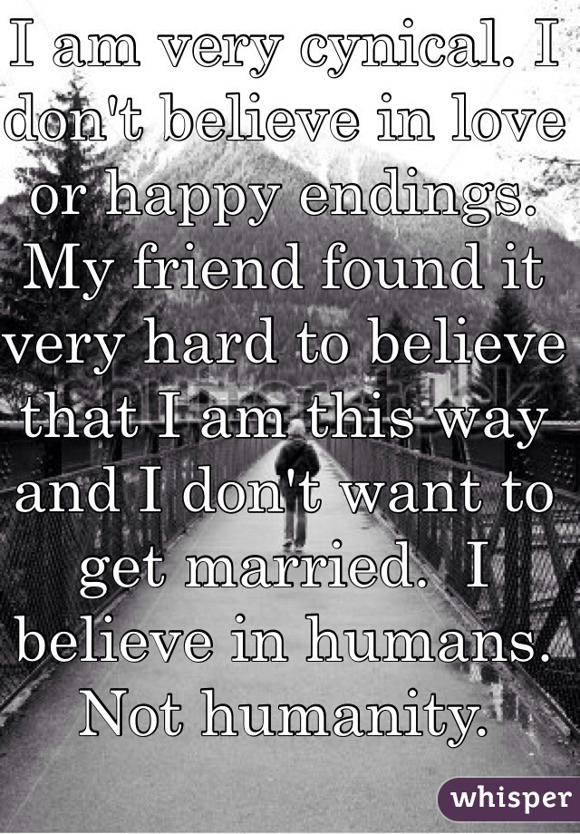 I am very cynical. I don't believe in love or happy endings.  My friend found it very hard to believe that I am this way and I don't want to get married.  I believe in humans. Not humanity. 