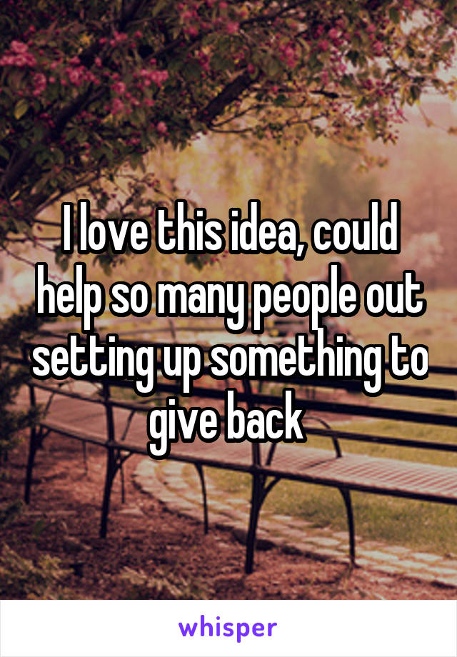 I love this idea, could help so many people out setting up something to give back 