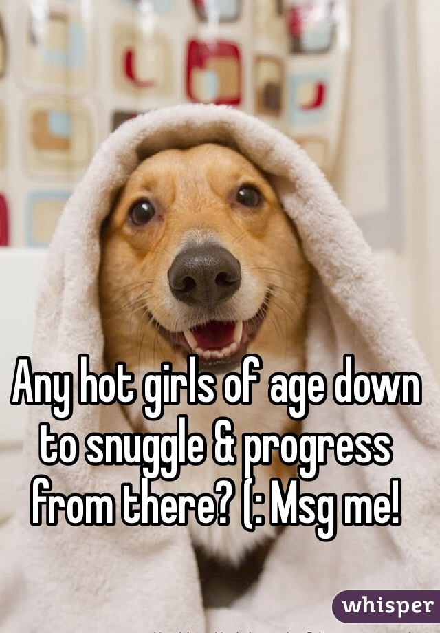 Any hot girls of age down to snuggle & progress from there? (: Msg me!