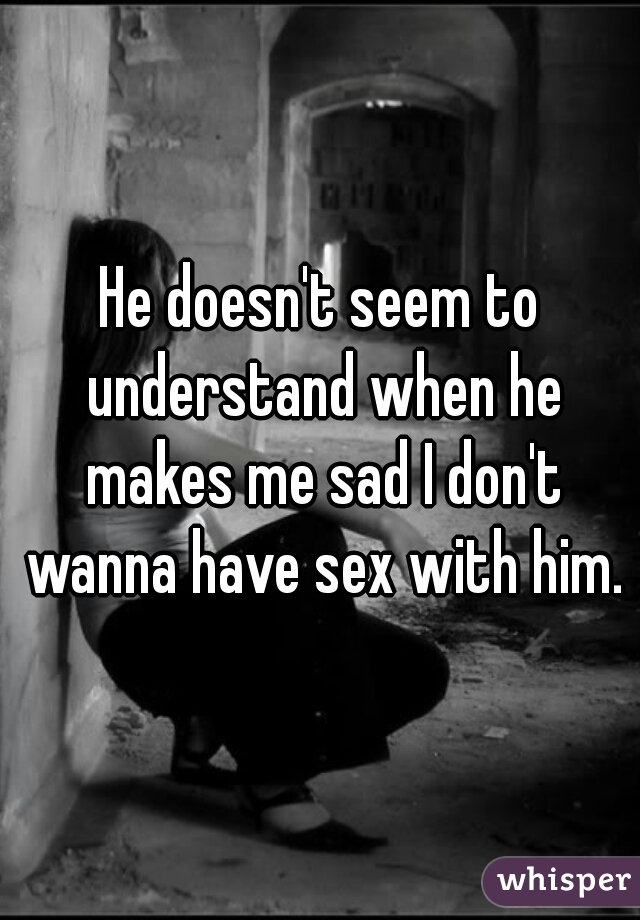 He doesn't seem to understand when he makes me sad I don't wanna have sex with him.