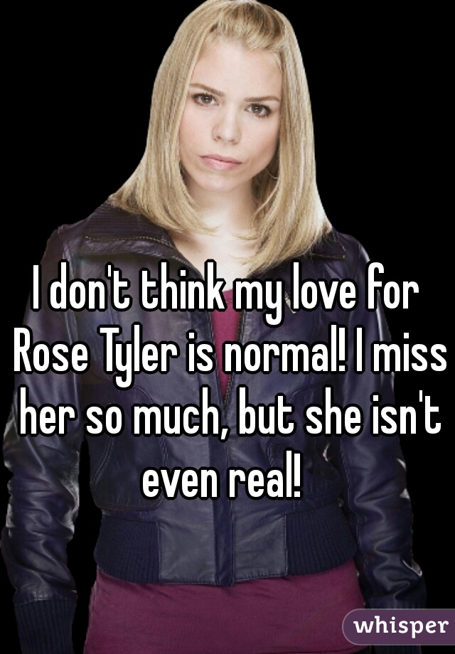 I don't think my love for Rose Tyler is normal! I miss her so much, but she isn't even real!  