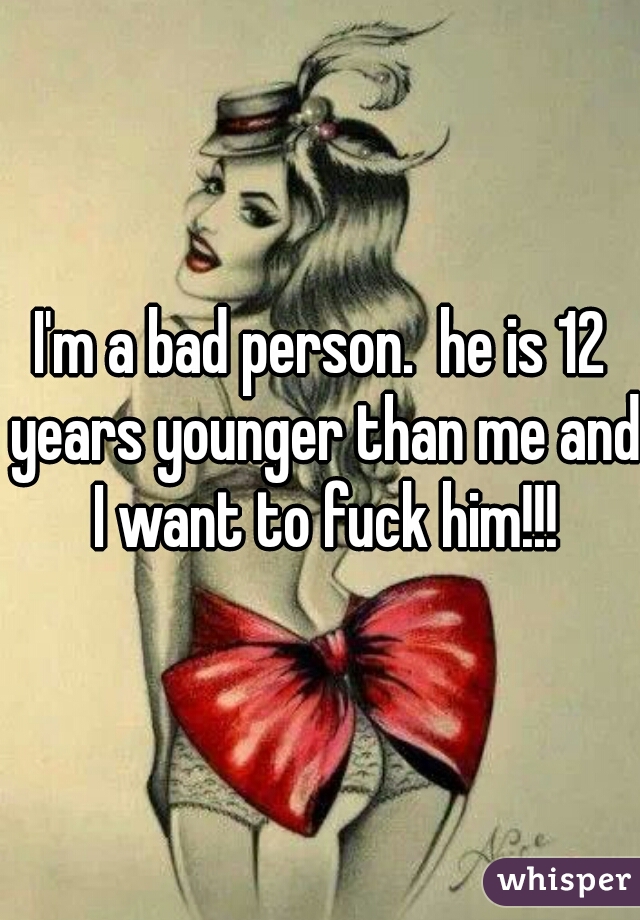 I'm a bad person.  he is 12 years younger than me and I want to fuck him!!!