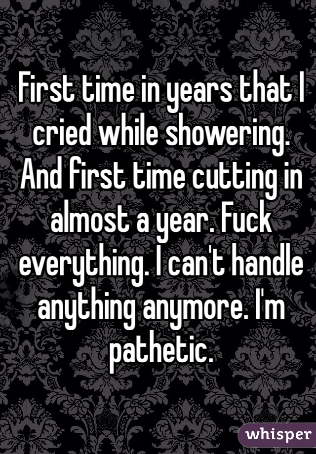First time in years that I cried while showering. And first time cutting in almost a year. Fuck everything. I can't handle anything anymore. I'm pathetic. 