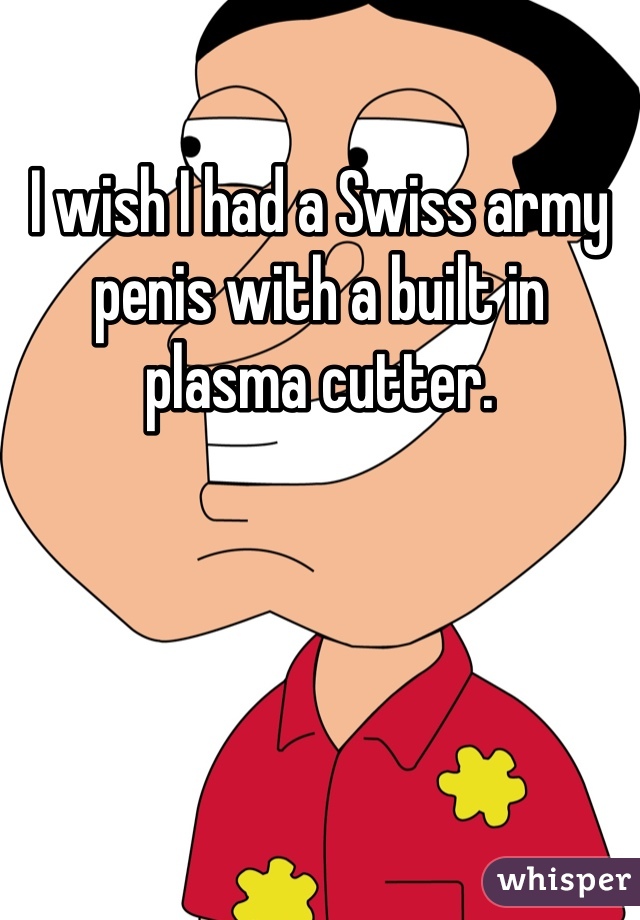 I wish I had a Swiss army penis with a built in plasma cutter.