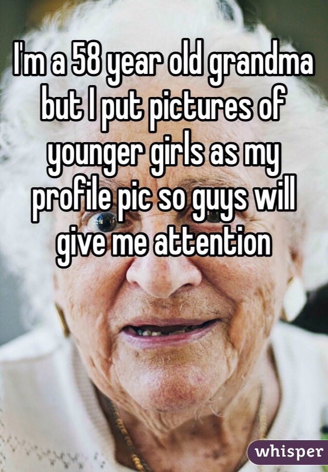 I'm a 58 year old grandma but I put pictures of younger girls as my profile pic so guys will give me attention 