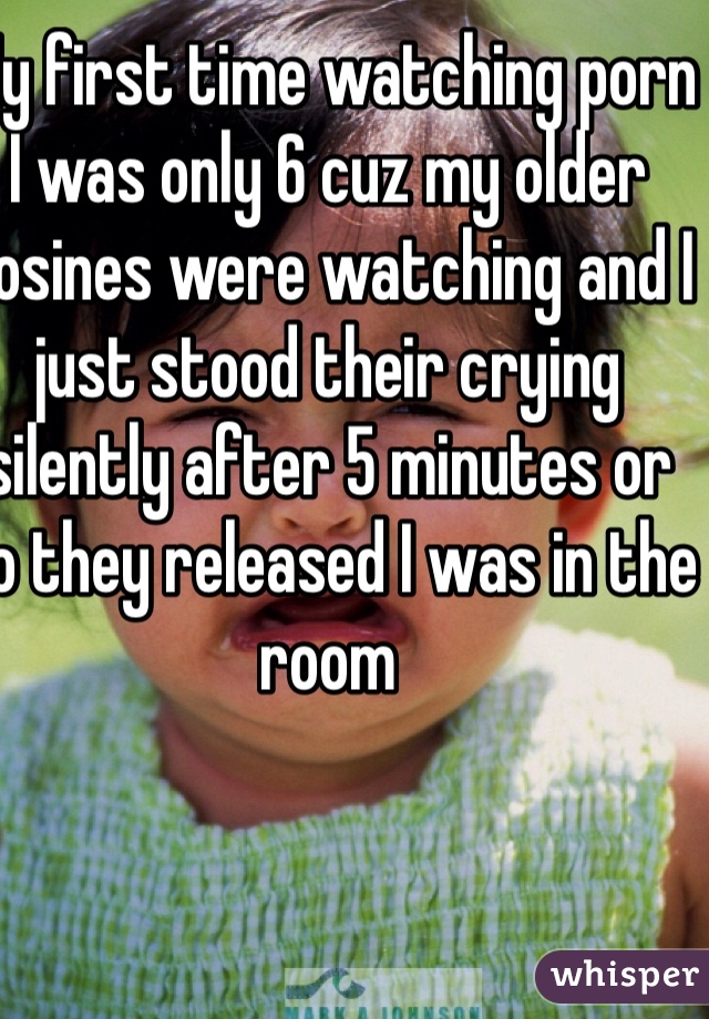 My first time watching porn I was only 6 cuz my older cosines were watching and I just stood their crying silently after 5 minutes or so they released I was in the room    