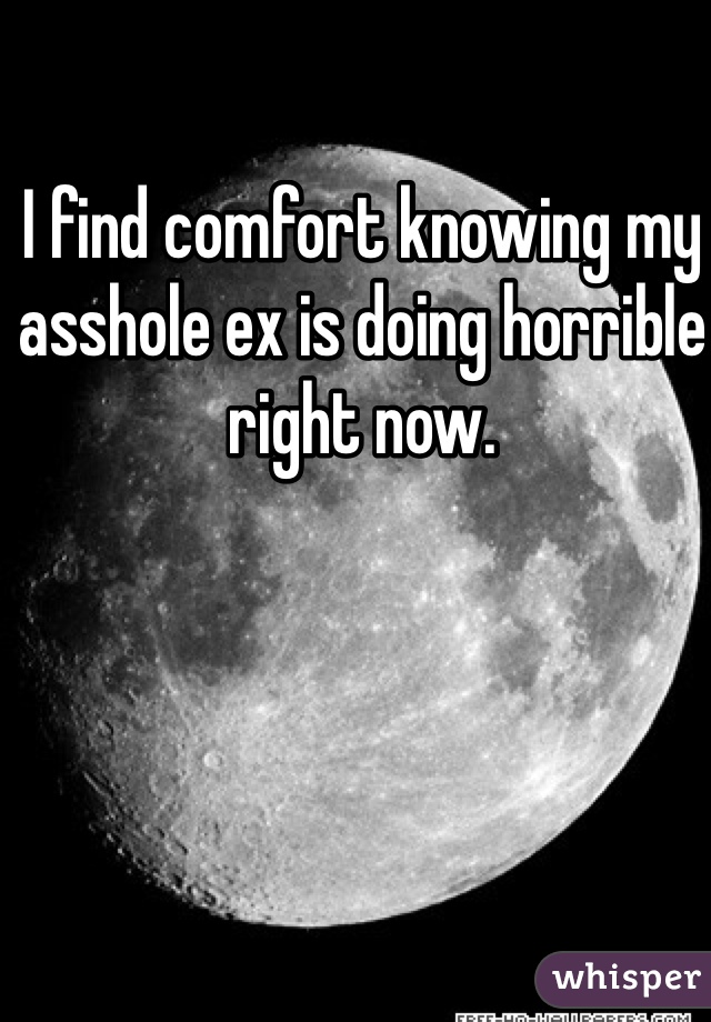 I find comfort knowing my asshole ex is doing horrible right now. 