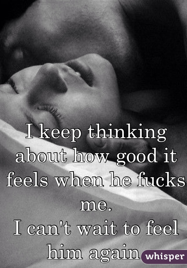 I keep thinking about how good it feels when he fucks me. 
I can't wait to feel him again. 
