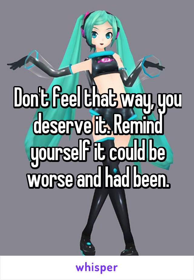 Don't feel that way, you deserve it. Remind yourself it could be worse and had been.