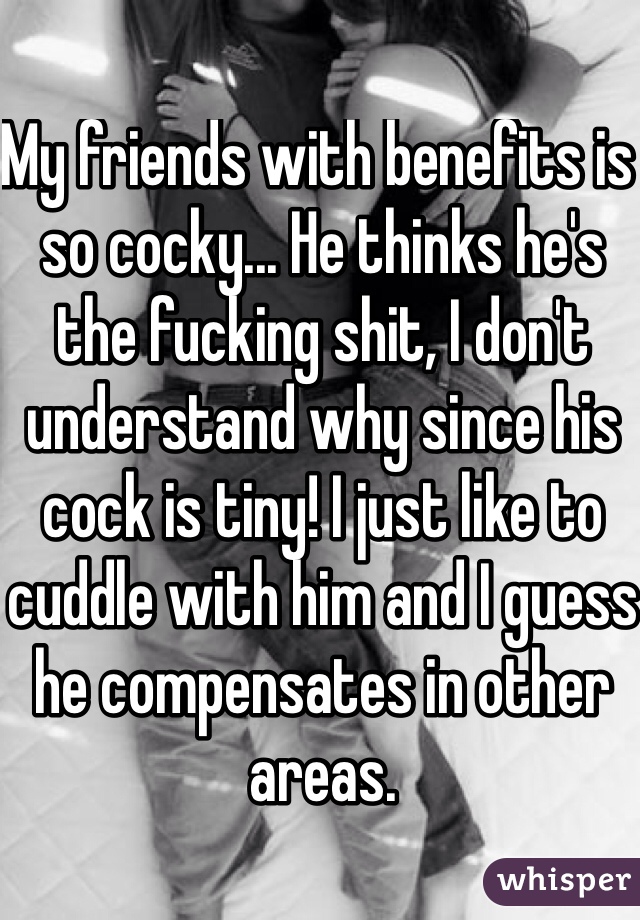 My friends with benefits is so cocky... He thinks he's the fucking shit, I don't understand why since his cock is tiny! I just like to cuddle with him and I guess he compensates in other areas.