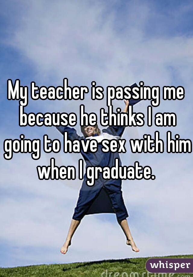 My teacher is passing me because he thinks I am going to have sex with him when I graduate. 