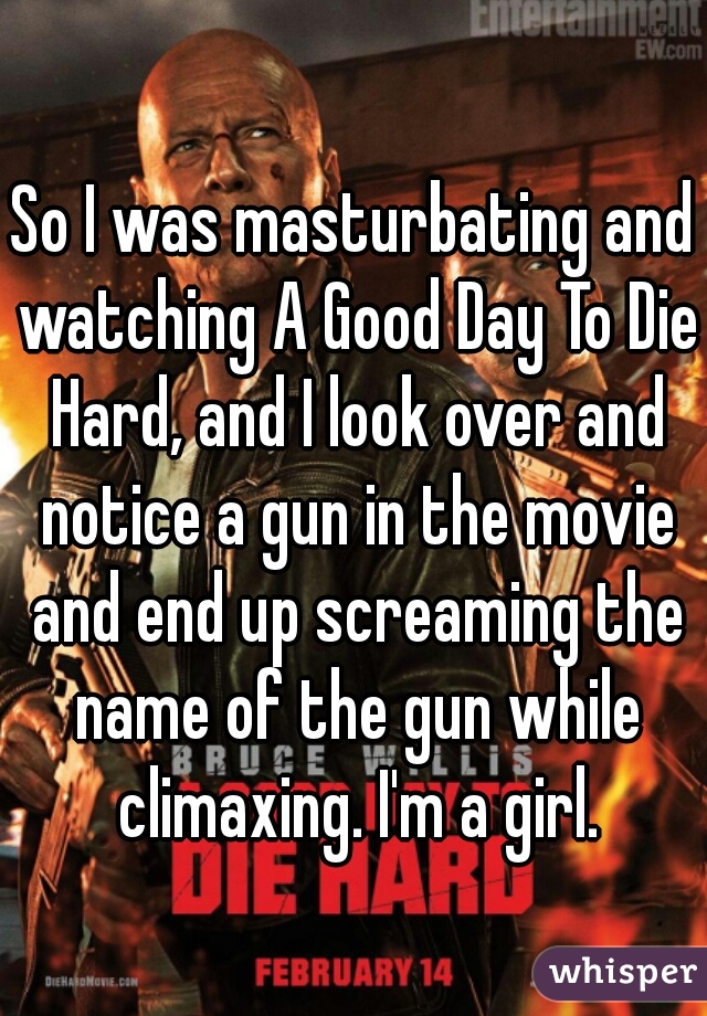 So I was masturbating and watching A Good Day To Die Hard, and I look over and notice a gun in the movie and end up screaming the name of the gun while climaxing. I'm a girl.