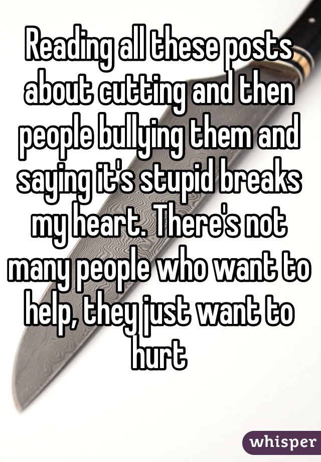 Reading all these posts about cutting and then people bullying them and saying it's stupid breaks my heart. There's not many people who want to help, they just want to hurt