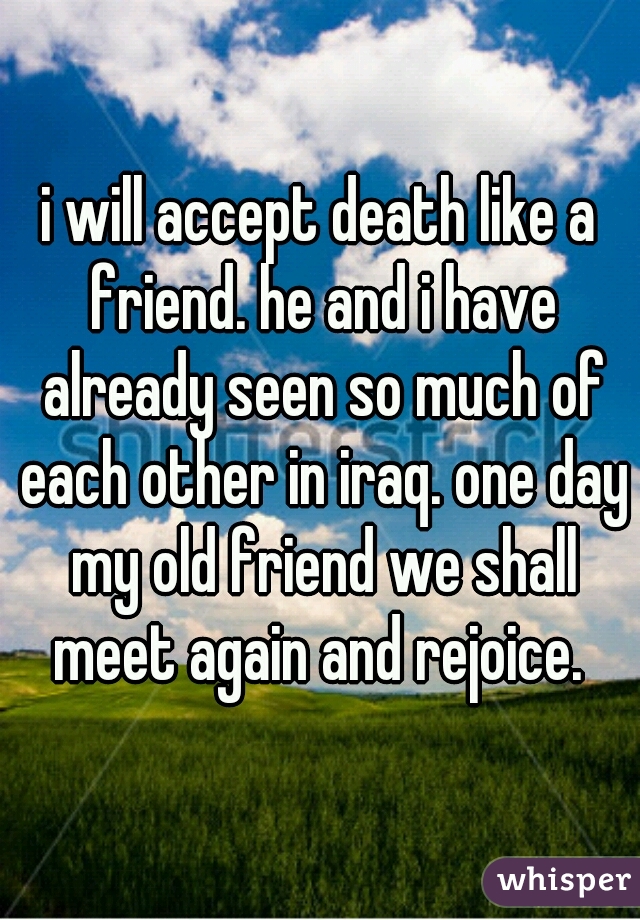 i will accept death like a friend. he and i have already seen so much of each other in iraq. one day my old friend we shall meet again and rejoice. 