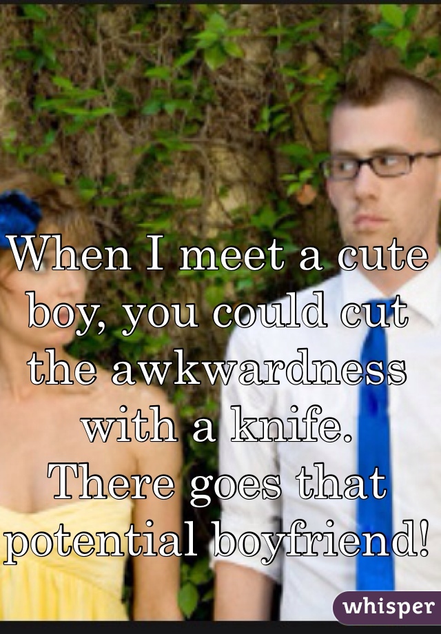 When I meet a cute boy, you could cut the awkwardness with a knife. 
There goes that potential boyfriend! 