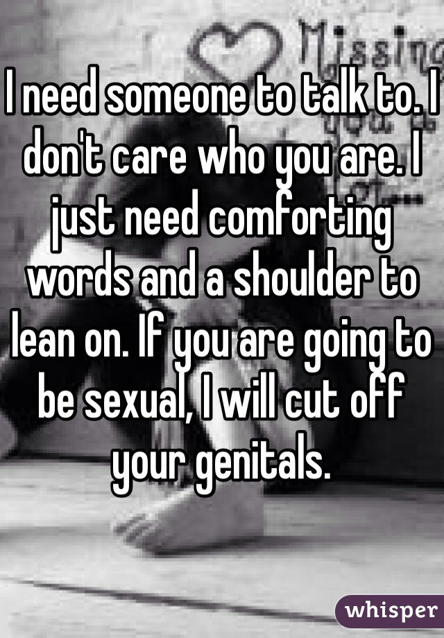 I need someone to talk to. I don't care who you are. I just need comforting words and a shoulder to lean on. If you are going to be sexual, I will cut off your genitals. 
