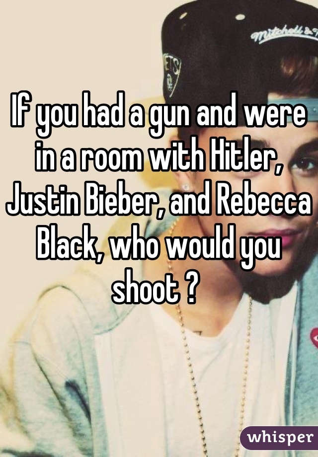 If you had a gun and were in a room with Hitler, Justin Bieber, and Rebecca Black, who would you shoot ? 