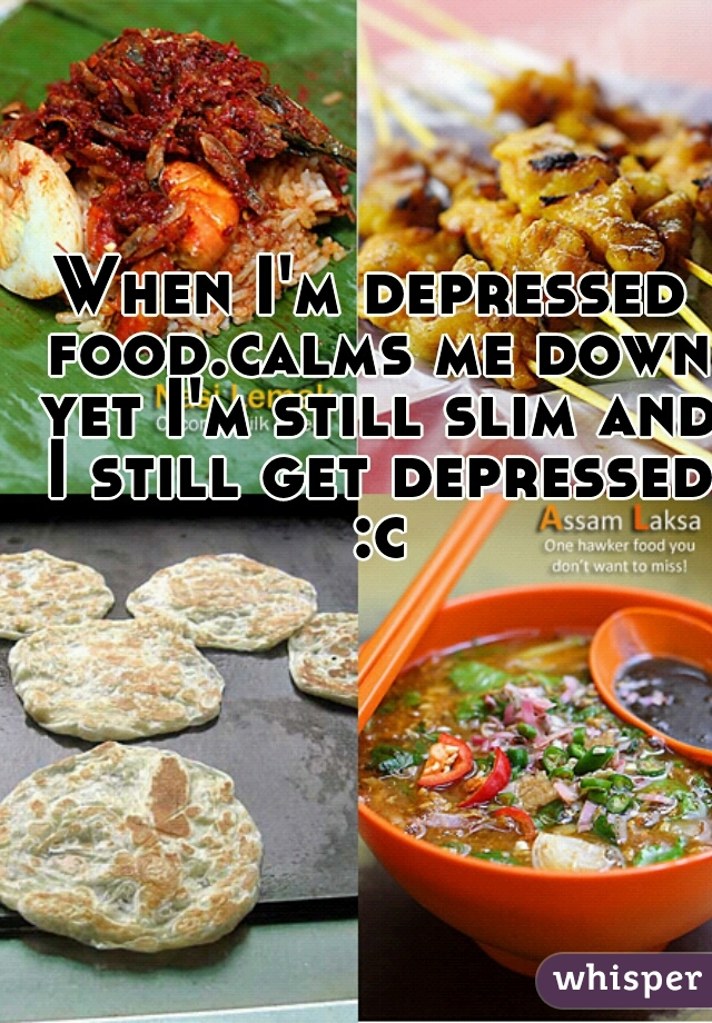 When I'm depressed food.calms me down yet I'm still slim and I still get depressed :c