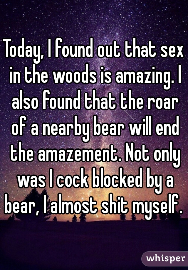 Today, I found out that sex in the woods is amazing. I also found that the roar of a nearby bear will end the amazement. Not only was I cock blocked by a bear, I almost shit myself. 