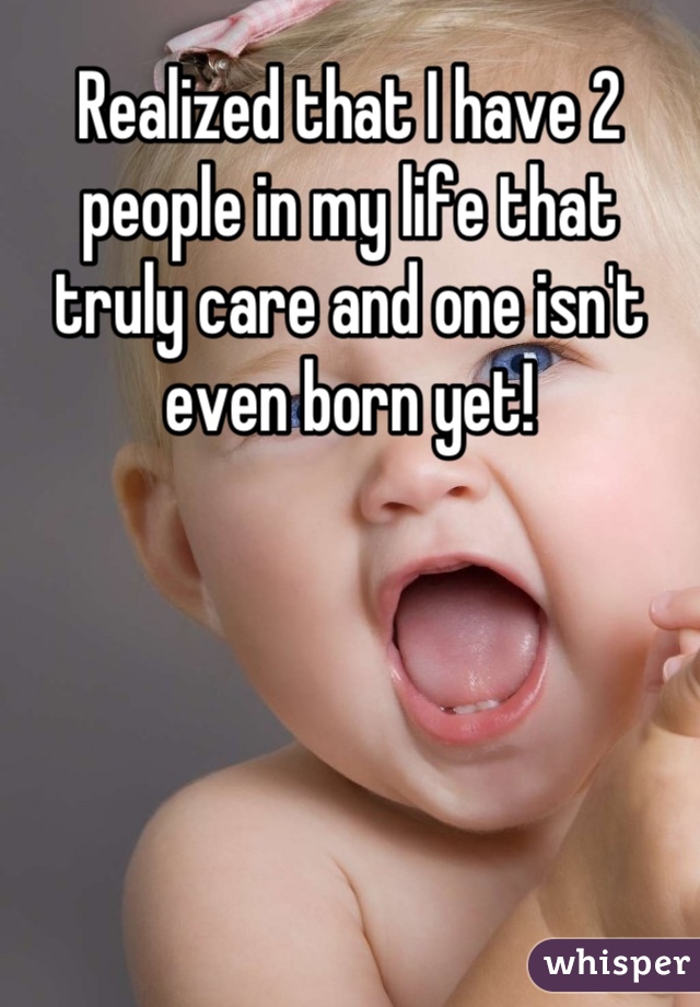 Realized that I have 2 people in my life that truly care and one isn't even born yet!