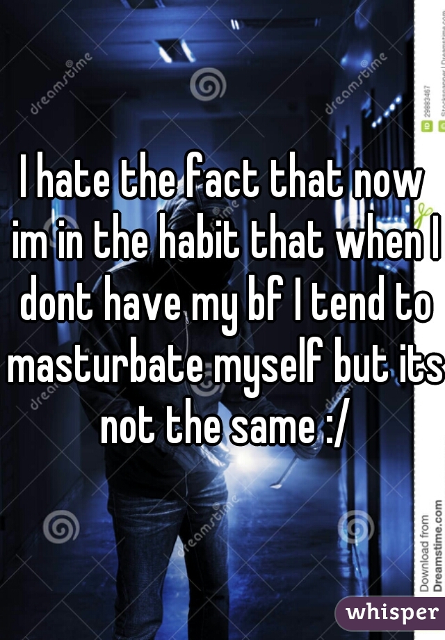 I hate the fact that now im in the habit that when I dont have my bf I tend to masturbate myself but its not the same :/
