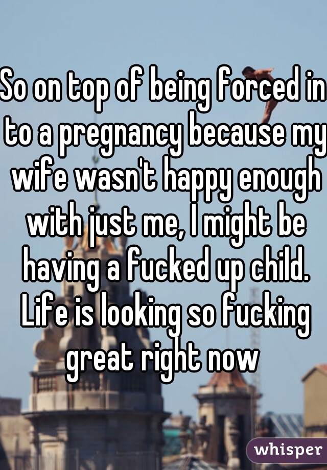 So on top of being forced in to a pregnancy because my wife wasn't happy enough with just me, I might be having a fucked up child. Life is looking so fucking great right now 