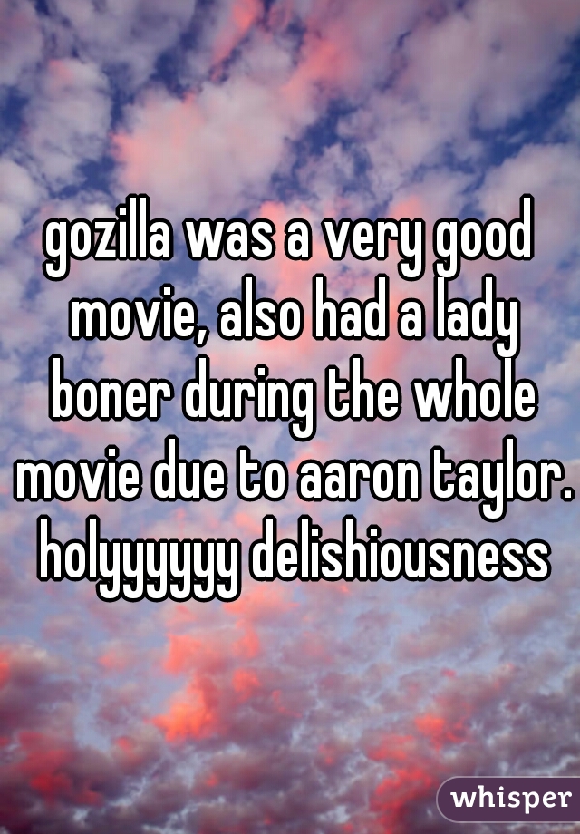 gozilla was a very good movie, also had a lady boner during the whole movie due to aaron taylor. holyyyyyy delishiousness
